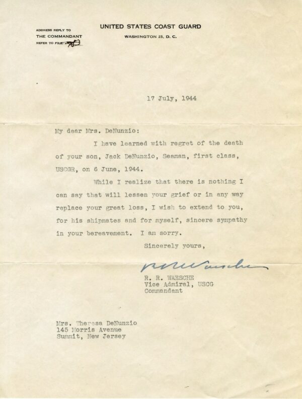 Letter of condolence: 17 July, 1944 - My dear Mrs. DeNunzio: I have learned with regret of the death of your son, Jack DeNunzio, Seaman, first class, USCGR, on 6 June 1944. - While I realize that there is nothing I can say that will lessen your grief or in any way replace your great loss, I wish to extend to you, for his shipmates and for myself, sincere sympathy in your bereavement. I am sorry. - Sincerely yours, R.R. Waesche, Vice Admiral, USCG, Commandant.